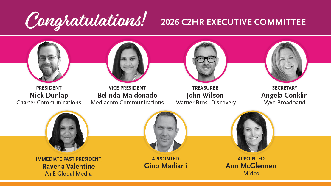 Congratulations 2026 C2HR Executive Committee! President Nick Dunlap, Charter Communications; Vice President Belinda Maldonado, Mediacom Communications; Treasurer John Wilson, Warner Bros. Discovery; Secretary Angela Conklin, Vyve Broadband; Immediate Past President Ravena Valentine, A+E Global Media; Appointed Gino Marliani; Appointed Ann McGlennen, Midco.
